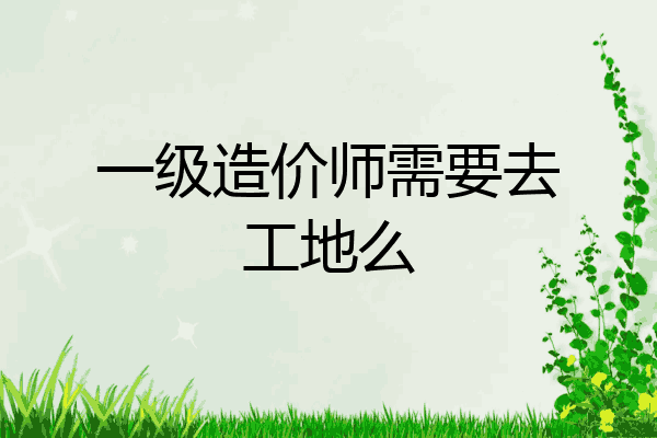 一级造价师需要去工地么