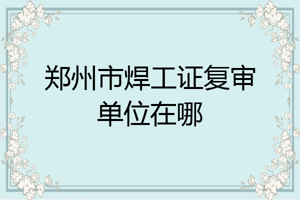 郑州市焊工证复审单位在哪