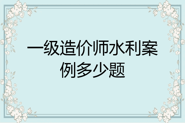 一级造价师水利案例多少题