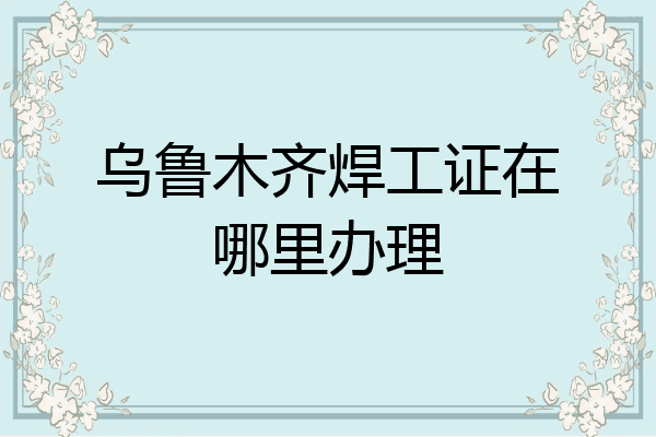 乌鲁木齐焊工证在哪里办理