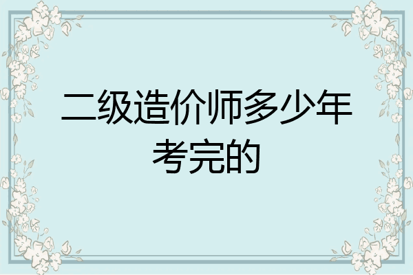 二级造价师多少年考完的