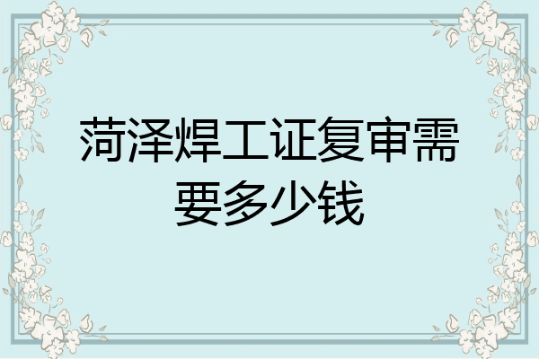 菏泽焊工证复审需要多少钱