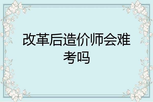 改革后造价师会难考吗