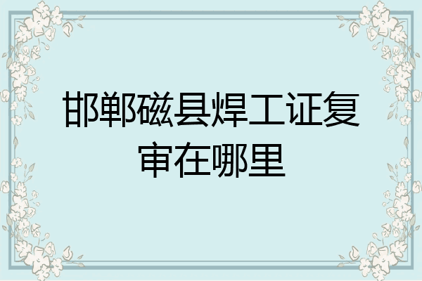 邯郸磁县焊工证复审在哪里