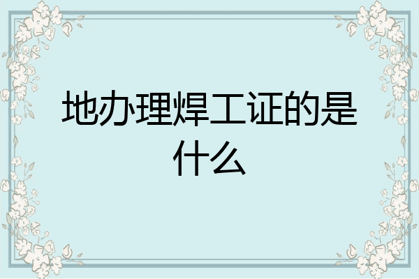 地办理焊工证的是什么