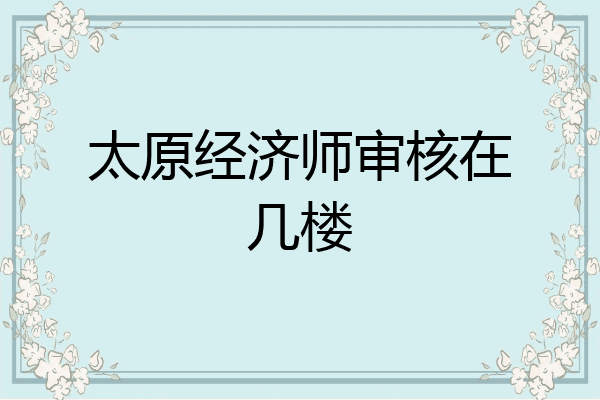 太原经济师审核在几楼