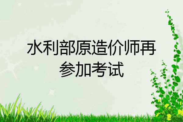 水利部原造价师再参加考试