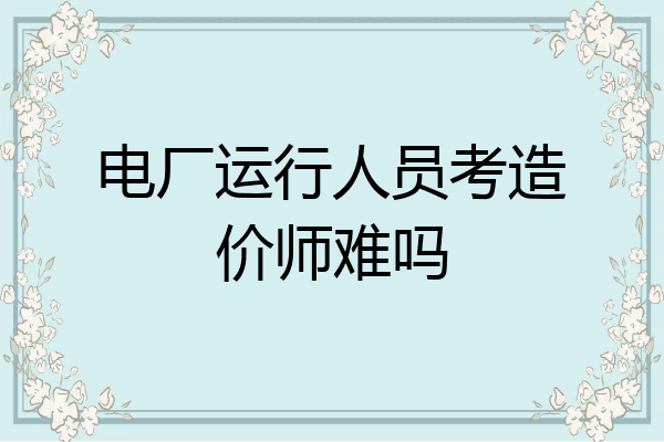 电厂运行人员考造价师难吗