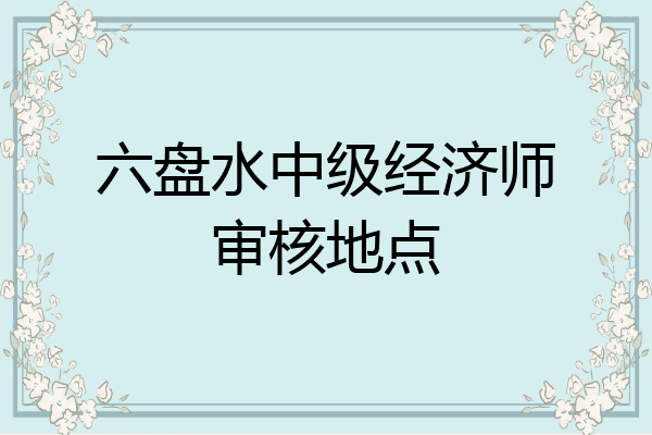 六盘水中级经济师审核地点