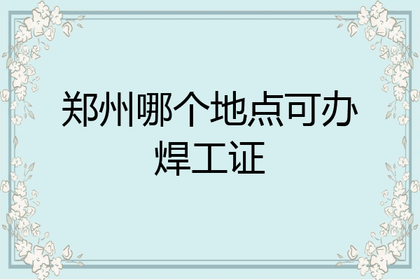郑州哪个地点可办焊工证