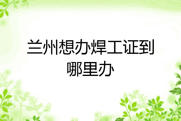 兰州想办焊工证到哪里办