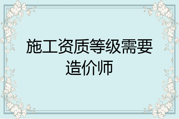 施工资质等级需要造价师