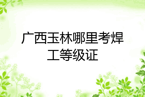 广西玉林哪里考焊工等级证