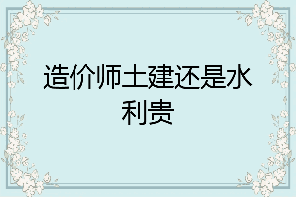 造价师土建还是水利贵