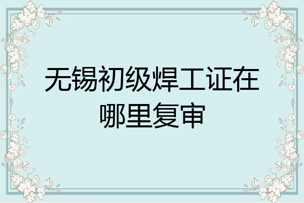 无锡初级焊工证在哪里复审