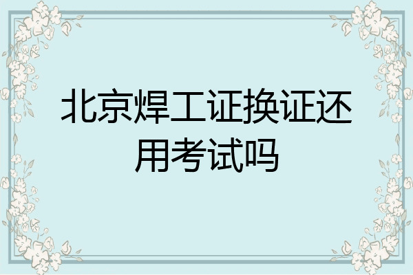 北京焊工证换证还用考试吗