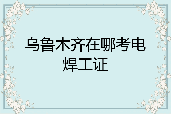 乌鲁木齐在哪考电焊工证