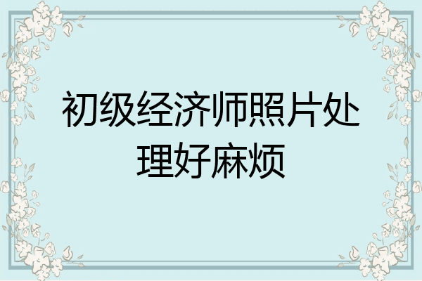初级经济师照片处理好麻烦