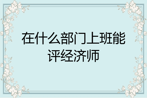在什么部门上班能评经济师