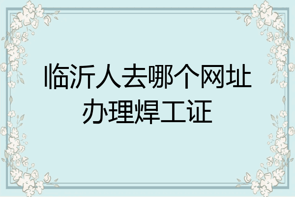 临沂人去哪个网址办理焊工证