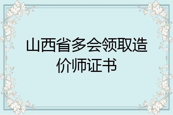 山西省多会领取造价师证书