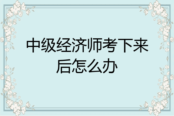 中级经济师考下来后怎么办