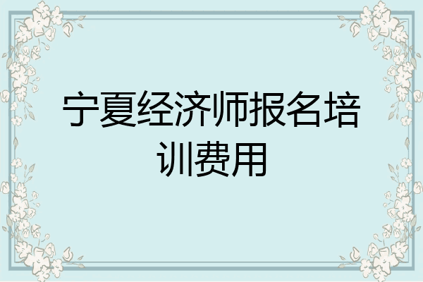 宁夏经济师报名培训费用