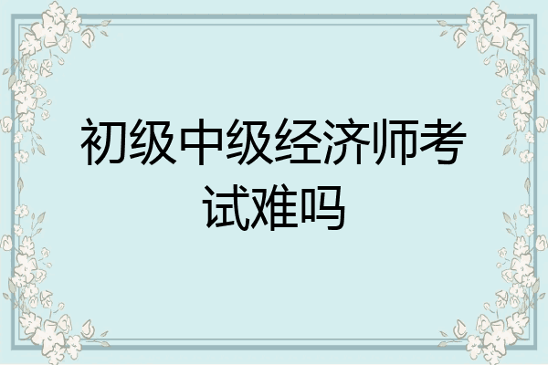 初级中级经济师考试难吗