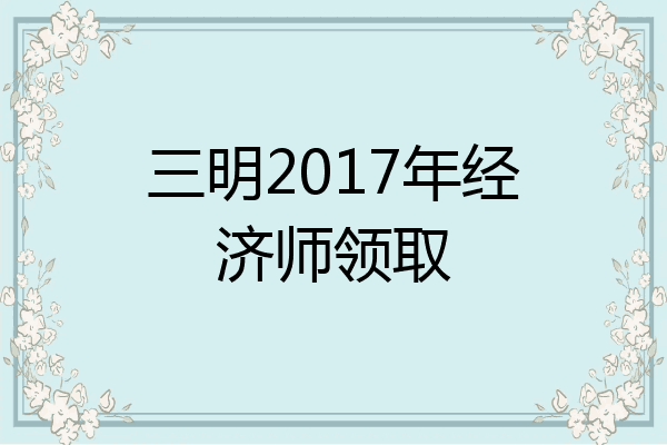 三明2017年经济师领取