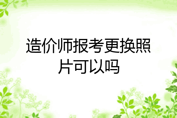 造价师报考更换照片可以吗