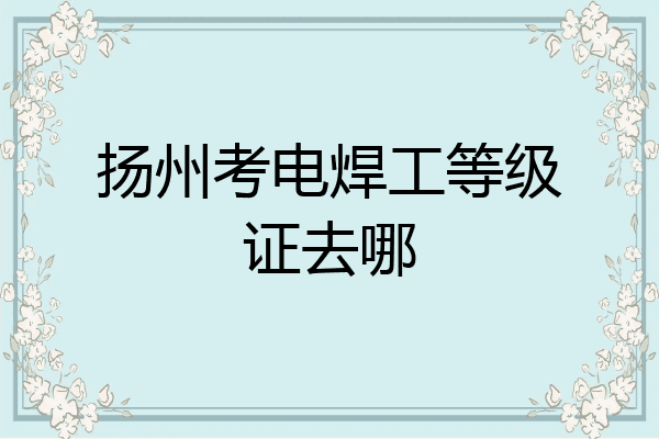 扬州考电焊工等级证去哪
