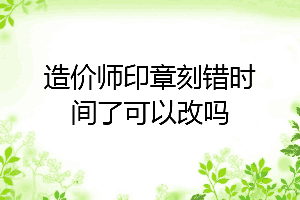 造价师印章刻错时间了可以改吗