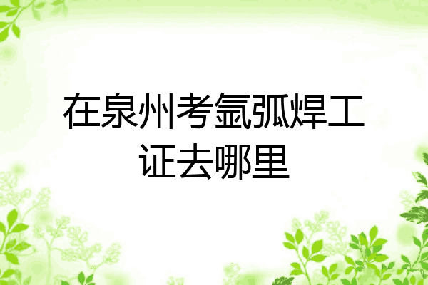 在泉州考氩弧焊工证去哪里