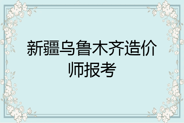 新疆乌鲁木齐造价师报考