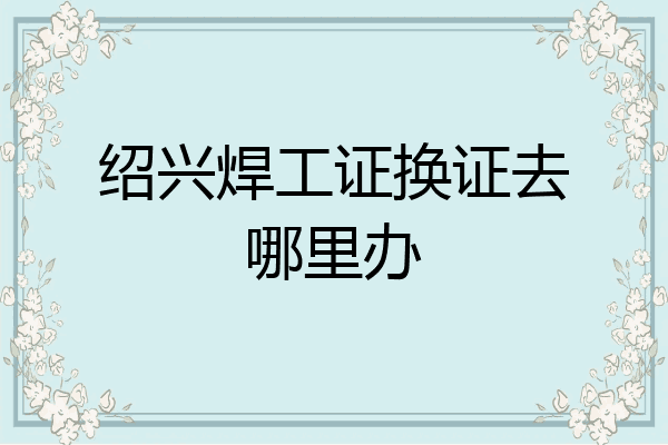 绍兴焊工证换证去哪里办