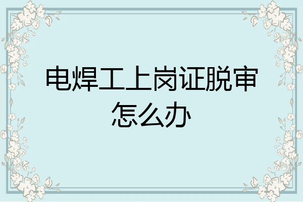 电焊工上岗证脱审怎么办