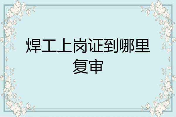 焊工上岗证到哪里复审