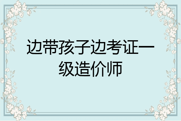 边带孩子边考证一级造价师