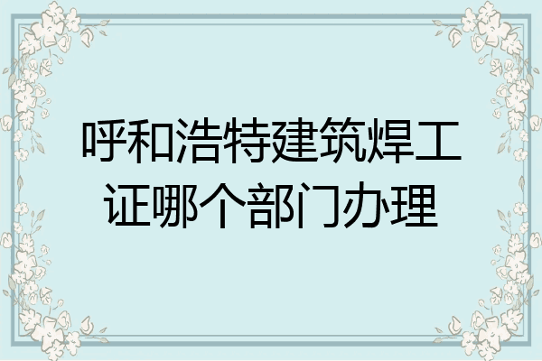 呼和浩特建筑焊工证哪个部门办理