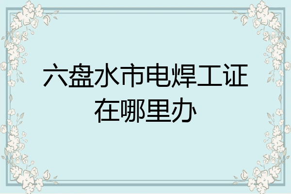 六盘水市电焊工证在哪里办