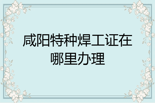 咸阳特种焊工证在哪里办理