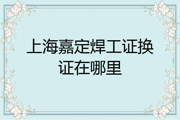 上海嘉定焊工证换证在哪里
