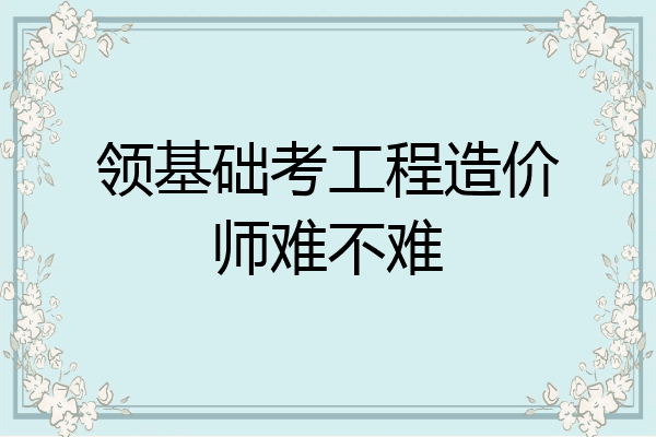 领基础考工程造价师难不难