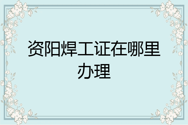 资阳焊工证在哪里办理