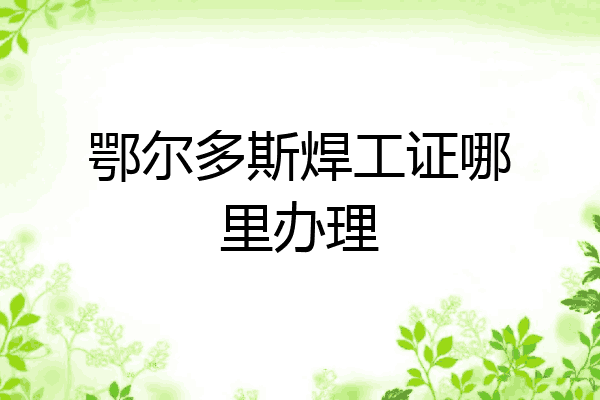 鄂尔多斯焊工证哪里办理