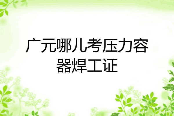 广元哪儿考压力容器焊工证