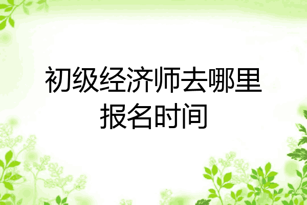 初级经济师去哪里报名时间