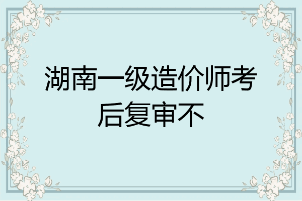 湖南一级造价师考后复审不
