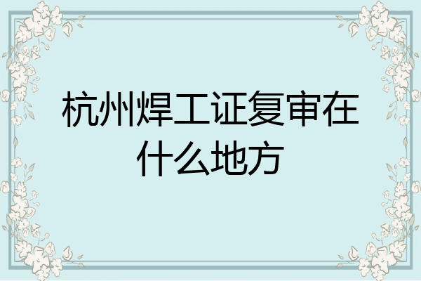 杭州焊工证复审在什么地方