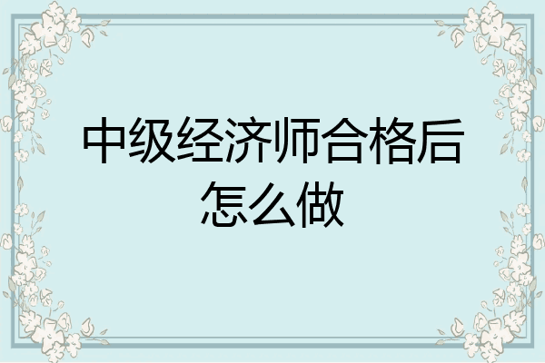 中级经济师合格后怎么做